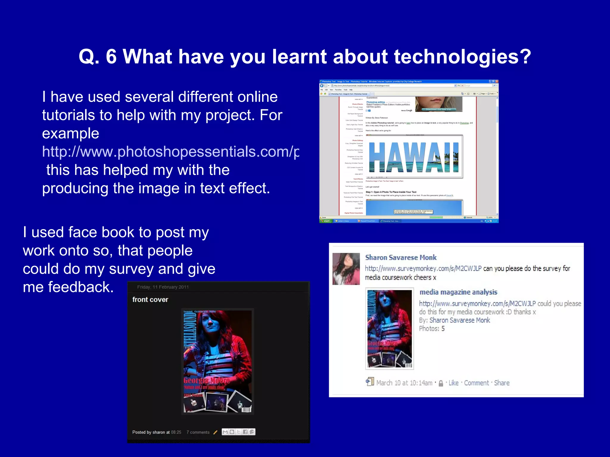 Q. 6 What have you learnt about technologies? I have used several different online tutorials to help with my project. For example  http://www.photoshopessentials.com/photoshop-text/text-effects/image-in-text/  this has helped my with the producing the image in text effect. I used face book to post my work onto so, that people could do my survey and give me feedback.  