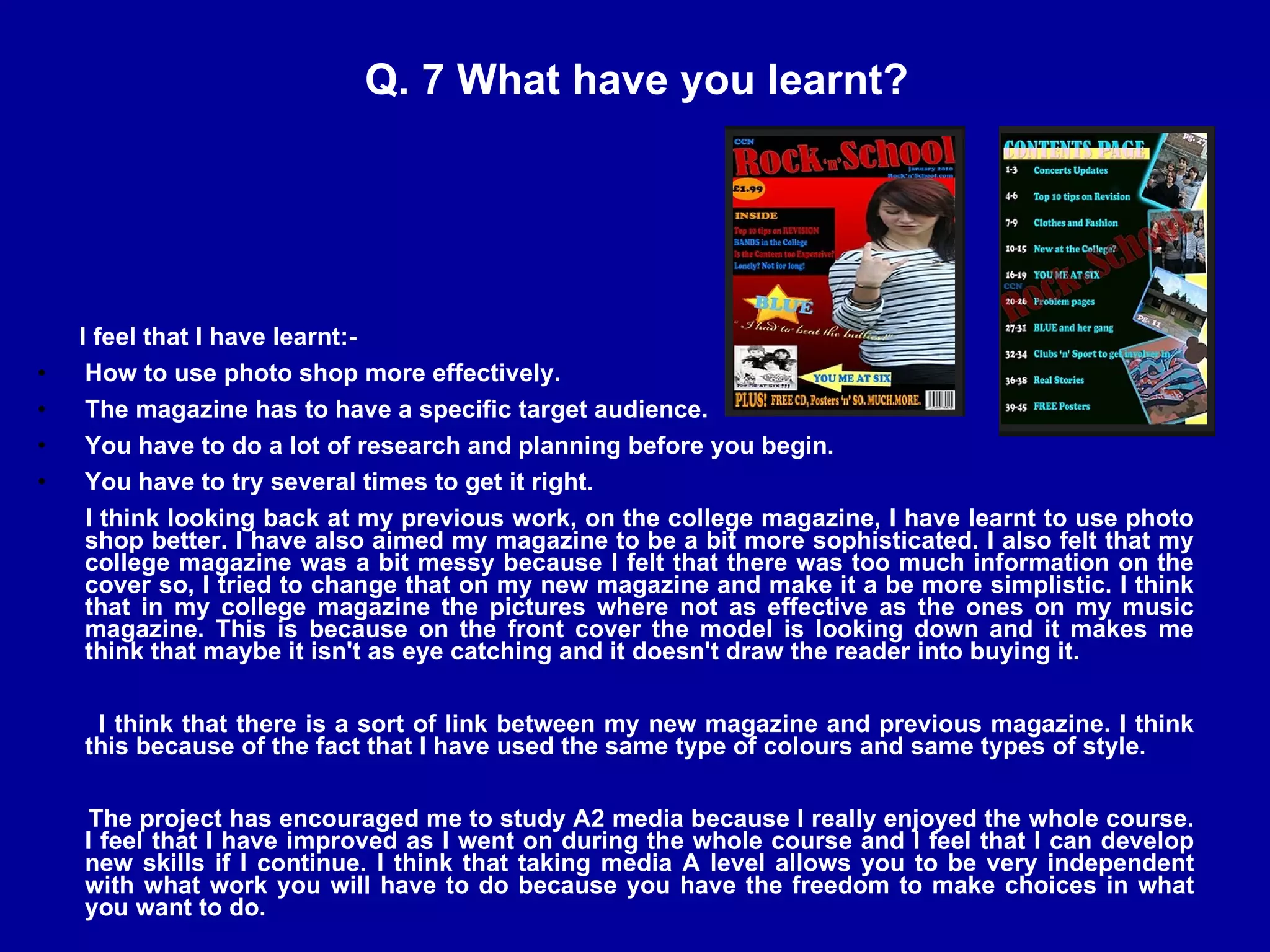 Q. 7 What have you learnt? I feel that I have learnt:- How to use photo shop more effectively. The magazine has to have a specific target audience. You have to do a lot of research and planning before you begin. You have to try several times to get it right. I think looking back at my previous work, on the college magazine, I have learnt to use photo shop better. I have also aimed my magazine to be a bit more sophisticated. I also felt that my college magazine was a bit messy because I felt that there was too much information on the cover so, I tried to change that on my new magazine and make it a be more simplistic. I think that in my college magazine the pictures where not as effective as the ones on my music magazine. This is because on the front cover the model is looking down and it makes me think that maybe it isn't as eye catching and it doesn't draw the reader into buying it.  I think that there is a sort of link between my new magazine and previous magazine. I think this because of the fact that I have used the same type of colours and same types of style. The project has encouraged me to study A2 media because I really enjoyed the whole course. I feel that I have improved as I went on during the whole course and I feel that I can develop new skills if I continue. I think that taking media A level allows you to be very independent with what work you will have to do because you have the freedom to make choices in what you want to do. 