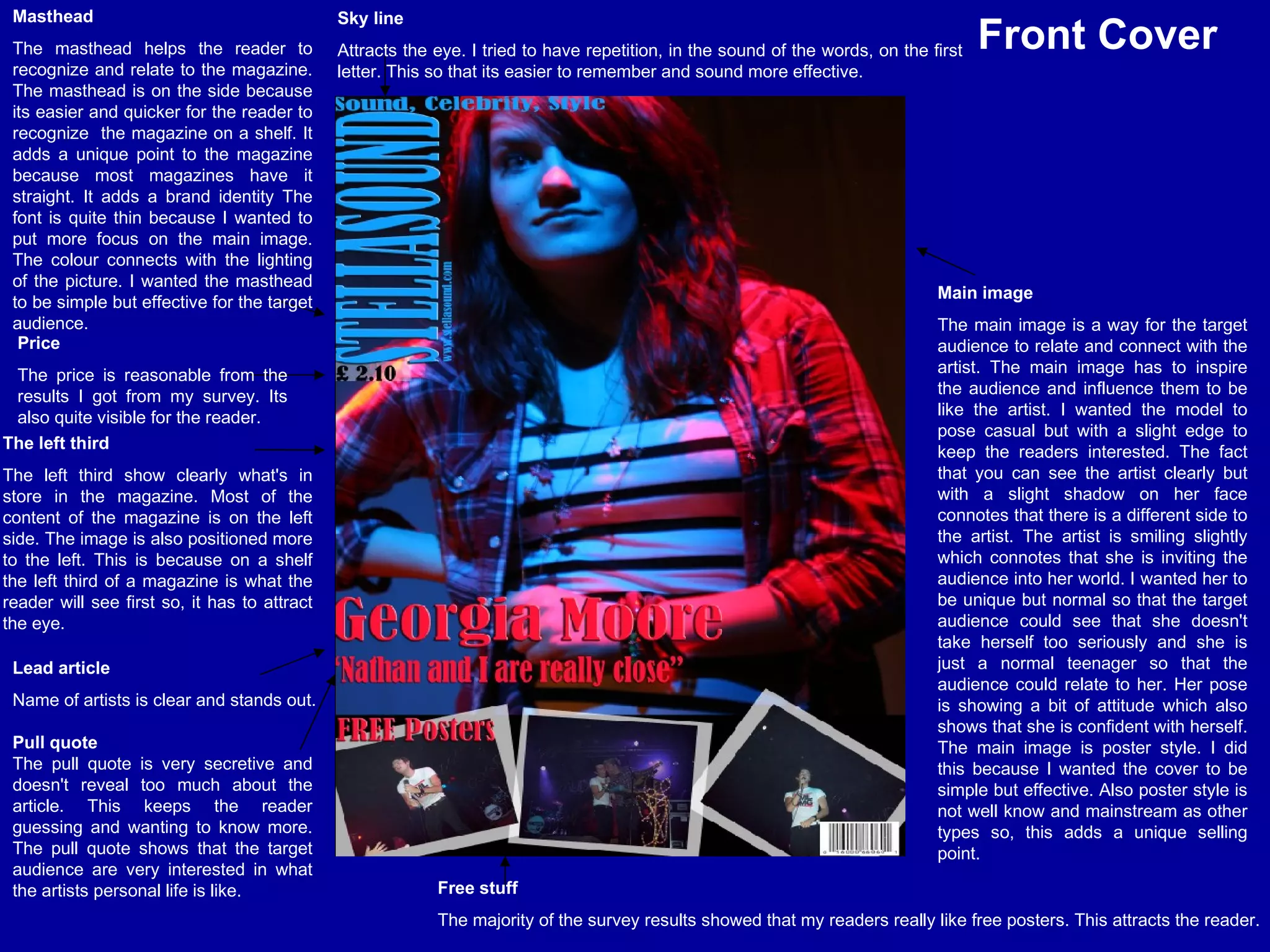 Sky line Attracts the eye. I tried to have repetition, in the sound of the words, on the first letter. This so that its easier to remember and sound more effective.   Masthead The masthead helps the reader to recognize and relate to the magazine. The masthead is on the side because its easier and quicker for the reader to recognize  the magazine on a shelf. It adds a unique point to the magazine because most magazines have it straight. It adds a brand identity The font is quite thin because I wanted to put more focus on the main image. The colour connects with the lighting of the picture. I wanted the masthead to be simple but effective for the target audience. The left third The left third show clearly what's in store in the magazine. Most of the content of the magazine is on the left side. The image is also positioned more to the left. This is because on a shelf the left third of a magazine is what the reader will see first so, it has to attract the eye.  Lead article Name of artists is clear and stands out. Main image The main image is a way for the target audience to relate and connect with the artist. The main image has to inspire the audience and influence them to be like the artist. I wanted the model to pose casual but with a slight edge to keep the readers interested. The fact that you can see the artist clearly but with a slight shadow on her face connotes that there is a different side to the artist. The artist is smiling slightly which connotes that she is inviting the audience into her world. I wanted her to be unique but normal so that the target audience could see that she doesn't take herself too seriously and she is just a normal teenager so that the audience could relate to her. Her pose is showing a bit of attitude which also shows that she is confident with herself. The main image is poster style. I did this because I wanted the cover to be simple but effective. Also poster style is not well know and mainstream as other types so, this adds a unique selling point. Free stuff The majority of the survey results showed that my readers really like free posters. This attracts the reader. Price The price is reasonable from the results I got from my survey. Its also quite visible for the reader.  Front Cover Pull quote The pull quote is very secretive and doesn't reveal too much about the article. This keeps the reader guessing and wanting to know more. The pull quote shows that the target audience are very interested in what the artists personal life is like. 