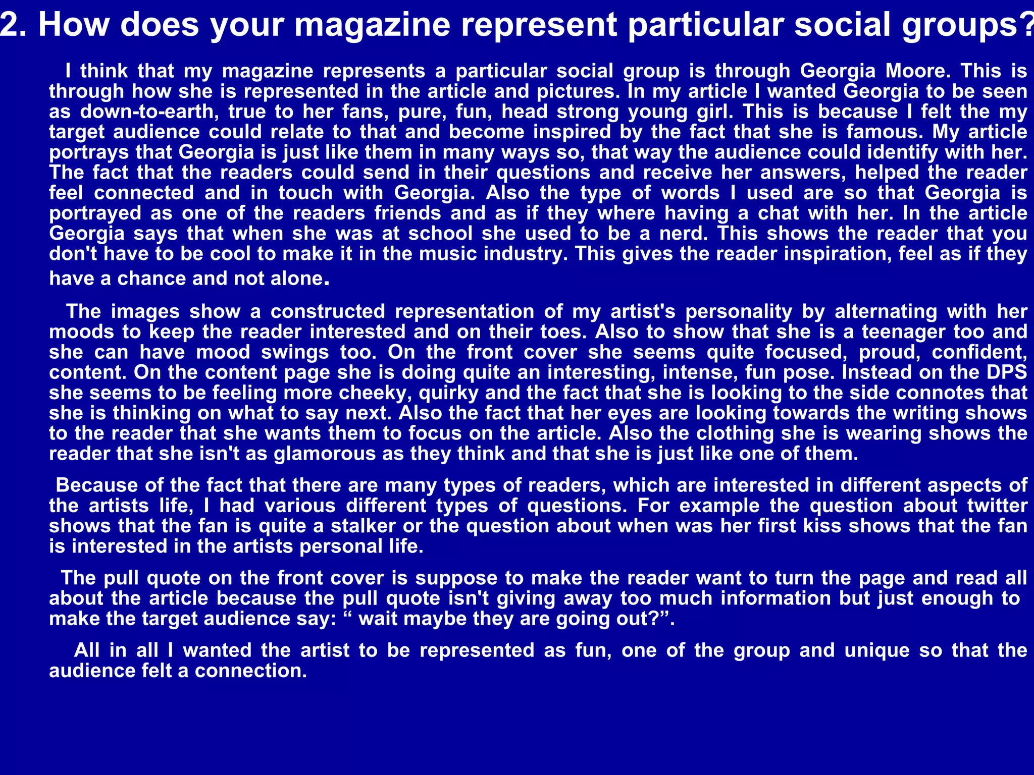 2. How does your magazine represent particular social groups? I think that my magazine represents a particular social group is through Georgia Moore. This is through how she is represented in the article and pictures. In my article I wanted Georgia to be seen as down-to-earth, true to her fans, pure, fun, head strong young girl. This is because I felt the my target audience could relate to that and become inspired by the fact that she is famous. My article portrays that Georgia is just like them in many ways so, that way the audience could identify with her. The fact that the readers could send in their questions and receive her answers, helped the reader feel connected and in touch with Georgia. Also the type of words I used are so that Georgia is portrayed as one of the readers friends and as if they where having a chat with her. In the article Georgia says that when she was at school she used to be a nerd. This shows the reader that you don't have to be cool to make it in the music industry. This gives the reader inspiration, feel as if they have a chance and not alone .  The images show a constructed representation of my artist's personality by alternating with her moods to keep the reader interested and on their toes. Also to show that she is a teenager too and she can have mood swings too. On the front cover she seems quite focused, proud, confident, content. On the content page she is doing quite an interesting, intense, fun pose. Instead on the DPS she seems to be feeling more cheeky, quirky and the fact that she is looking to the side connotes that she is thinking on what to say next. Also the fact that her eyes are looking towards the writing shows to the reader that she wants them to focus on the article. Also the clothing she is wearing shows the reader that she isn't as glamorous as they think and that she is just like one of them.  Because of the fact that there are many types of readers, which are interested in different aspects of the artists life, I had various different types of questions. For example the question about twitter shows that the fan is quite a stalker or the question about when was her first kiss shows that the fan is interested in the artists personal life. The pull quote on the front cover is suppose to make the reader want to turn the page and read all about the article because the pull quote isn't giving away too much information but just enough to  make the target audience say: “ wait maybe they are going out?”.  All in all I wanted the artist to be represented as fun, one of the group and unique so that the audience felt a connection.  