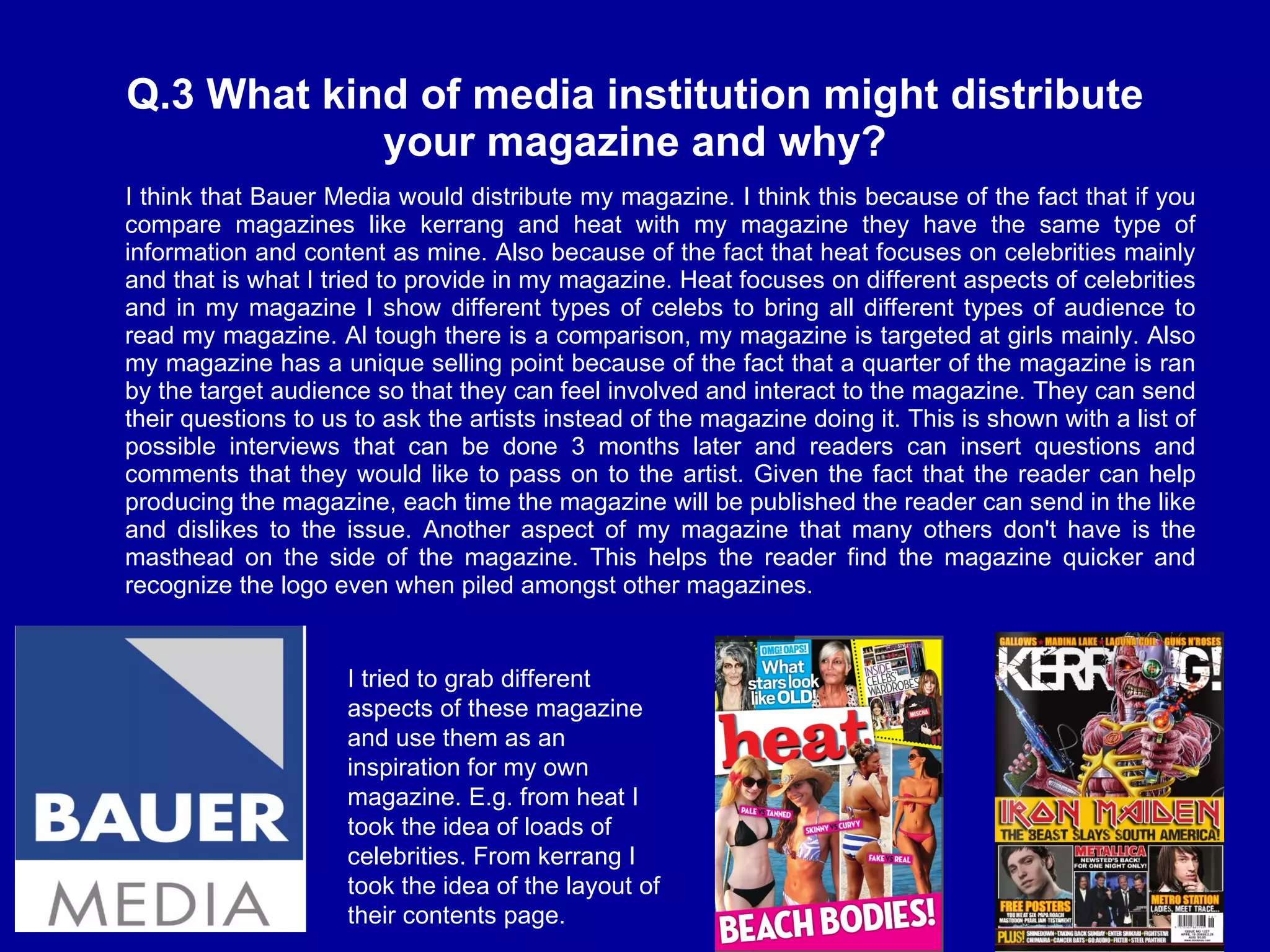 Q.3 What kind of media institution might distribute your magazine and why? I think that Bauer Media would distribute my magazine. I think this because of the fact that if you compare magazines like kerrang and heat with my magazine they have the same type of information and content as mine. Also because of the fact that heat focuses on celebrities mainly and that is what I tried to provide in my magazine. Heat focuses on different aspects of celebrities and in my magazine I show different types of celebs to bring all different types of audience to read my magazine. Al tough there is a comparison, my magazine is targeted at girls mainly. Also my magazine has a unique selling point because of the fact that a quarter of the magazine is ran by the target audience so that they can feel involved and interact to the magazine. They can send their questions to us to ask the artists instead of the magazine doing it. This is shown with a list of possible interviews that can be done 3 months later and readers can insert questions and comments that they would like to pass on to the artist. Given the fact that the reader can help producing the magazine, each time the magazine will be published the reader can send in the like and dislikes to the issue. Another aspect of my magazine that many others don't have is the masthead on the side of the magazine. This helps the reader find the magazine quicker and recognize the logo even when piled amongst other magazines.  I tried to grab different aspects of these magazine and use them as an inspiration for my own magazine. E.g. from heat I took the idea of loads of celebrities. From kerrang I took the idea of the layout of their contents page.  