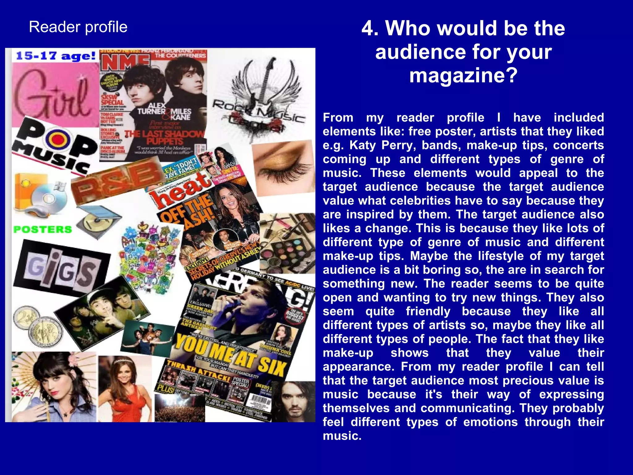 4. Who would be the audience for your magazine? From my reader profile I have included elements like: free poster, artists that they liked e.g. Katy Perry, bands, make-up tips, concerts coming up and different types of genre of music. These elements would appeal to the target audience because the target audience value what celebrities have to say because they are inspired by them. The target audience also likes a change. This is because they like lots of different type of genre of music and different make-up tips. Maybe the lifestyle of my target audience is a bit boring so, the are in search for something new. The reader seems to be quite open and wanting to try new things. They also seem quite friendly because they like all different types of artists so, maybe they like all different types of people. The fact that they like make-up shows that they value their appearance. From my reader profile I can tell that the target audience most precious value is music because it's their way of expressing themselves and communicating. They probably feel different types of emotions through their music. Reader profile 