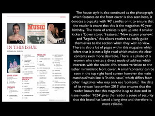     The house style is also continued as the photograph
which features on the front cover is also seen here, it
denotes a cupcake with '40' candles on it to ensure that
the reader is aware that this is the magazines 40 year
birthday. The menu of articles is split up into 4 smaller
kickers 'Cover story,' 'Features,' 'New season preview,'
and 'Regulars,' this allows readers to easily guide
themselves to the section which they wish to view.
There is also a lot of pages within this magazine which
infers that it is not a light read which makes the clear
contents even more desirable. There is a photo of a
women who creates a direct mode of address which
interacts with the reader, this creates variation to the
rather minimalistic front cover. A small 'contents' can be
seen in the top right hand corner however the main
masthead/main line is 'In this issue,' which differs from
other magazines who may only use 'contents,' The date
of its release 'september 2016' also ensures that the
reader knows that this magazine is up to date and its
issue number '1024' gives the reader a sense of security
that this brand has lasted a long time and therefore is
more reliable.
 