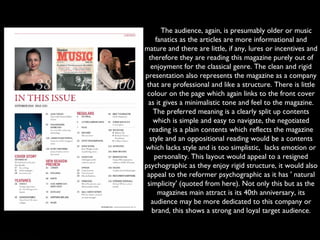      The audience, again, is presumably older or music
fanatics as the articles are more informational and
mature and there are little, if any, lures or incentives and
therefore they are reading this magazine purely out of
enjoyment for the classical genre. The clean and rigid
presentation also represents the magazine as a company
that are professional and like a structure. There is little
colour on the page which again links to the front cover
as it gives a minimalistic tone and feel to the magazine.
The preferred meaning is a clearly split up contents
which is simple and easy to navigate, the negotiated
reading is a plain contents which reflects the magazine
style and an oppositional reading would be a contents
which lacks style and is too simplistic,  lacks emotion or
personality. This layout would appeal to a resigned
psychographic as they enjoy rigid structure, it would also
appeal to the reformer psychographic as it has ' natural
simplicity' (quoted from here). Not only this but as the
magazines main attract is its 40th anniversary, its
audience may be more dedicated to this company or
brand, this shows a strong and loyal target audience.
 