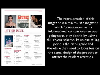      The representation of this
magazine is a minimalistic magazine
which focuses more on its
informational content over an out-
going style, they do this by using a
dull colour scheme. Its unique selling
point is the niche genre and
therefore they need to focus less on
the actual design of the product to
attract the readers attention.
 