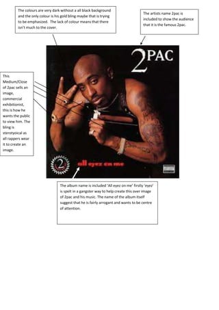This
Medium/Close
of 2pac sells an
image,
commercial
exhibitionist,
this is how he
wants the public
to view him. The
bling is
sterotyoical as
all rappers wear
it to create an
image.
The album name is included ‘All eyez on me’ firstly ‘eyez’
is spelt in a gangster way to help create this over image
of 2pac and his music. The name of the album itself
suggest that he is fairly arrogant and wants to be centre
of attention.
The artists name 2pac is
included to show the audience
that it is the famous 2pac.
The colours are very dark without a all black background
and the only colour is his gold bling maybe that is trying
to be emphasized. The lack of colour means that there
isn’t much to the cover.
 