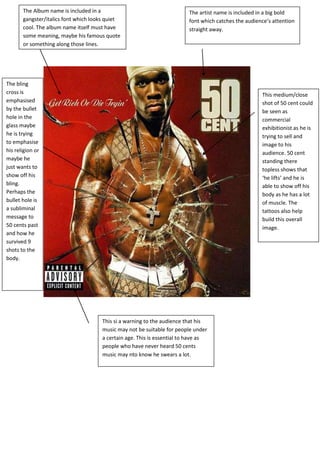 The Album name is included in a
gangster/italics font which looks quiet
cool. The album name itself must have
some meaning, maybe his famous quote
or something along those lines.
The artist name is included in a big bold
font which catches the audience’s attention
straight away.
This medium/close
shot of 50 cent could
be seen as
commercial
exhibitionist as he is
trying to sell and
image to his
audience. 50 cent
standing there
topless shows that
‘he lifts’ and he is
able to show off his
body as he has a lot
of muscle. The
tattoos also help
build this overall
image.
The bling
cross is
emphasised
by the bullet
hole in the
glass maybe
he is trying
to emphasise
his religion or
maybe he
just wants to
show off his
bling.
Perhaps the
bullet hole is
a subliminal
message to
50 cents past
and how he
survived 9
shots to the
body.
This si a warning to the audience that his
music may not be suitable for people under
a certain age. This is essential to have as
people who have never heard 50 cents
music may nto know he swears a lot.
 