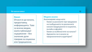 По какъв канал
Канал
Отнася се до канала,
предоставящ
информацията. Това
са всички медии,
които публикуват
съдържание – без
значение дали
говорим за социални
или традиционни.
12
Медиен анализ
Анализираме неща като:
- Какви са разликите при предаване
на съобщението по различните
канали (традиционни и социални,
онлайн и офлайн)
- Какви са особеностите на канала?
- Адекватен ли е канала за
предназначената аудитория?
 