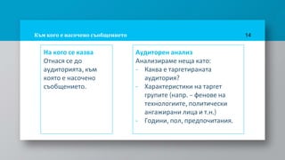 Към кого е насочено съобщението
На кого се казва
Отнася се до
аудиторията, към
която е насочено
съобщението.
14
Аудиторен анализ
Анализираме неща като:
- Каква е таргетираната
аудитория?
- Характеристики на таргет
групите (напр. – фенове на
технологиите, политически
ангажирани лица и т.н.)
- Години, пол, предпочитания.
 