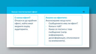 Какъв е постигнатият ефект
С какъв ефект?
Отнася се до крайния
ефект, който имат
медиите върху
аудиторията.
16
Анализ на ефектите:
Анализираме неща като:
- Съобщението има ли ефект?
- Какъв е той?
- Какво се постига с това
съобщение (напр.
информиране,
дезинформация, отклоняване
на вниманието).
 