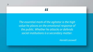 “
The essential mark of the agitator is the high
value he places on the emotional response of
the public. Whether he attacks or defends
social institutions is a secondary matter.
Harold Lasswell
3
 