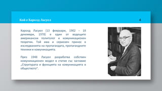 Кой е Харолд Ласуел
Харолд Ласуел (13 февруари, 1902 – 18
декември, 1978) е един от водещите
американски политолог и комуникационен
теоретик. Той има и сериозен принос в
изследванията на пропагандата, пропагандните
техники и комуникацията.
През 1948 Ласуел разработва собствен
комуникационен модел в статия със заглавие
„Структурата и функцията на комуникацията в
обществото“.
4
 