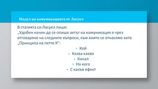 Модел на комуникацията от Ласуел
В статията си Ласуел пише:
„Удобен начин да се опише актът на комуникация е чрез
отговаряне на следните въпроси, към които се отнасяме като
„Принципа на петте К“:
» Кой
» Казва какво
» Канал
» На кого
» С какъв ефект
 