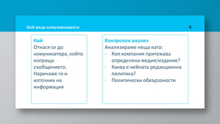 Кой води комуникацията
Кой
Отнася се до
комуникатора, който
изпраща
съобщението.
Наричаме го и
източник на
информация
8
Контролен анализ
Анализираме неща като:
- Коя компания притежава
определена медия/издание?
- Каква е нейната редакционна
политика?
- Политически обвързаности
 
