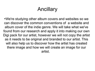 Ancillary 
●We're studying other album covers and websites so we 
can discover the common conventions of a website and 
album cover of the indie genre. We will take what we've 
found from our research and apply it into making our own 
Digi pack for our artist, however we will not copy the artist 
as it needs to be original and branded to our artist. This 
will also help us to discover how the artist has created 
there image and how we will create an image for our 
artist. 
 
