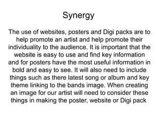Synergy 
The use of websites, posters and Digi packs are to 
help promote an artist and help promote their 
individuality to the audience. It is important that the 
website is easy to use and find key information 
and for posters have the most useful information in 
bold and easy to see. It will also need to include 
things such as there latest song or album and key 
theme linking to the bands image. When creating 
an image for our artist will need to consider these 
things in making the poster, website or Digi pack 
 