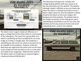 The black keys have gone for a simple and 
vintage looking website with easy access to all 
the key information on the website. The website 
although simple is effective as you can clearly see 
when the album is released and where to buy it 
when it does come out. Also the website is clearly 
linked to the album as the cover image is the 
background of the website. The website links to 
the simple convention of the indie genre and is 
something we would like to use for our artist. We 
will also use the easy access to Itunes and social 
networking that is used on this website. 
The album cover is again simple yet effective as it 
gives a vintage feel to the artists which is a convention 
of the indie genre. The cover has a grainy filter on it 
which is something we have considered for our artist 
image as it shows a vintage style. The simplicity is 
something we will use for our artist as we want her to 
be relatable to the audience. However unlike the 
black keys we might want the artist to be on the cover 
so we can get her face out there as she is a new artist 
and needs to be recognised. I liked the font used for 
the album cover as its bold easy to read and again a 
simple and almost child like font. 
 