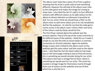 The album cover looks like a piece of art from a gallery 
showing that the artist is quite cultural and something 
different. However the old look of the album cover links 
to the indie genre and makes the image he’s trying to 
show clear. I also liked the fact it’s split it to four different 
sections with different colours as its adds colours to the 
album to attract attention as otherwise it would be to 
dull. For our artist I think we should have a filter on the 
album cover as well some colour just so its not completely 
dull for the audience. Its vital for me that the indie genre 
comes across is the album cover I think a filter and some 
of the colours used by Gotye would do this. 
The first thing I noticed about the website was the 
amount options I had at the top of the screen and links to 
the different parts of the website. I liked this as it made it 
simple to use also the links to social media is a common 
convention on all artist websites. Again the website 
design is basic and is linked to the album cover as the 
websites got the same colour and font used on the album 
cover. I also liked the fact the latest video he had made 
was on the home page making it easy to find and access, 
this is something we would consider doing for our artist. 
The colours also have a vintage feel to them, which is 
something we would want for our artist. This artist has 
created a vintage image for themselves mainly through 
there use of colours on the websites and use of font 
which has a arty feel to it. 
 