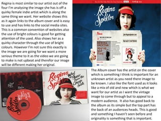 Regina is most similar to our artist out of the 
four I’m analysing the image she has is off a 
quirky female indie artist which is along the 
same thing we want. Her website shows this 
as it again links to the album cover and is easy 
to use and has links to the social media sites. 
This is a common convention of websites also 
the use of bright colours is good for getting 
attention of the used. Also shows her as a 
quirky character through the use of bright 
colours. However I’m not sure this exactly is 
the image we are going for we want a more 
serious theme to it as the video we are going 
to make is not upbeat and therefor our image 
will be different making her original. 
The Album cover has the artist on the cover 
which is something I think is important for an 
unknown artist as you need there image to 
be known. I also like the font used as it looks 
like a mix of old and new which is what we 
want for our artist as I want the vintage 
image to come through but to appeal to a 
modern audience. It also has good back to 
the album as its simple but the top part has 
the back of an audiences heads. This is good 
and something I haven’t seen before and 
originality is something that is important. 
 