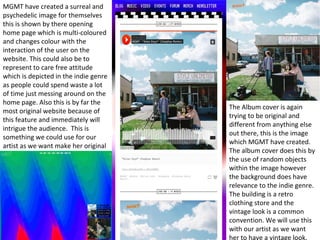 MGMT have created a surreal and 
psychedelic image for themselves 
this is shown by there opening 
home page which is multi-coloured 
and changes colour with the 
interaction of the user on the 
website. This could also be to 
represent to care free attitude 
which is depicted in the indie genre 
as people could spend waste a lot 
of time just messing around on the 
home page. Also this is by far the 
most original website because of 
this feature and immediately will 
intrigue the audience. This is 
something we could use for our 
artist as we want make her original 
The Album cover is again 
trying to be original and 
different from anything else 
out there, this is the image 
which MGMT have created. 
The album cover does this by 
the use of random objects 
within the image however 
the background does have 
relevance to the indie genre. 
The building is a retro 
clothing store and the 
vintage look is a common 
convention. We will use this 
with our artist as we want 
her to have a vintage look. 
 