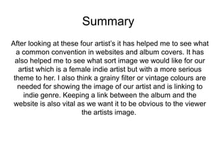 Summary 
After looking at these four artist’s it has helped me to see what 
a common convention in websites and album covers. It has 
also helped me to see what sort image we would like for our 
artist which is a female indie artist but with a more serious 
theme to her. I also think a grainy filter or vintage colours are 
needed for showing the image of our artist and is linking to 
indie genre. Keeping a link between the album and the 
website is also vital as we want it to be obvious to the viewer 
the artists image. 
