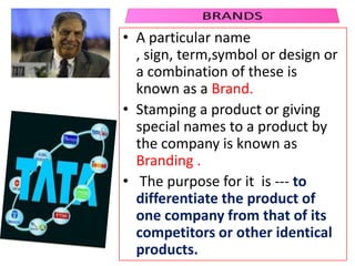 • A particular name
, sign, term,symbol or design or
a combination of these is
known as a Brand.
• Stamping a product or giving
special names to a product by
the company is known as
Branding .
• The purpose for it is --- to
differentiate the product of
one company from that of its
competitors or other identical
products.
 