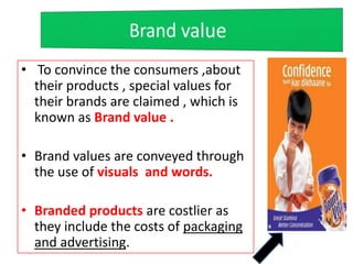 • To convince the consumers ,about
their products , special values for
their brands are claimed , which is
known as Brand value .
• Brand values are conveyed through
the use of visuals and words.
• Branded products are costlier as
they include the costs of packaging
and advertising.
 