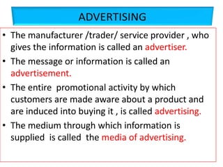 • The manufacturer /trader/ service provider , who
gives the information is called an advertiser.
• The message or information is called an
advertisement.
• The entire promotional activity by which
customers are made aware about a product and
are induced into buying it , is called advertising.
• The medium through which information is
supplied is called the media of advertising.
 