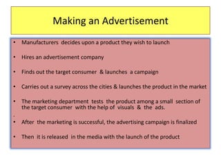 Making an Advertisement
• Manufacturers decides upon a product they wish to launch
• Hires an advertisement company
• Finds out the target consumer & launches a campaign
• Carries out a survey across the cities & launches the product in the market
• The marketing department tests the product among a small section of
the target consumer with the help of visuals & the ads.
.
• After the marketing is successful, the advertising campaign is finalized
• Then it is released in the media with the launch of the product
 