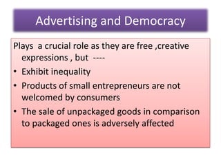 Advertising and Democracy
Plays a crucial role as they are free ,creative
expressions , but ----
• Exhibit inequality
• Products of small entrepreneurs are not
welcomed by consumers
• The sale of unpackaged goods in comparison
to packaged ones is adversely affected
 
