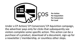 COS
T
Under a CP Action/ CP Conversion/ CP Aquisition campaign,
the advertiser pays only for clicks that subsequently see
visitors complete some specific action. This action can be a
purchase of a product, download of a document, sign-up for
a newsletter / membership, or countless other steps.
Per Action
Per Acquisition
Per Conversion
Per Lead
 