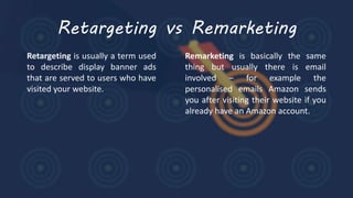 Retargeting vs Remarketing
Retargeting is usually a term used
to describe display banner ads
that are served to users who have
visited your website.
Remarketing is basically the same
thing but usually there is email
involved – for example the
personalised emails Amazon sends
you after visiting their website if you
already have an Amazon account.
 