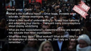 Know your client!
• What is the business need? – Drive leads, increase sales,
educate, increase awareness, etc.
• What is their level of understanding? – Spend time nurturing
and educating your clients – There are many misconceptions
about display advertising
• What are their expectations? – Determine if they are realistic. If
not, educate then reset expectations.
• What have they done? What worked? What didn’t? Why? – Ask
for examples of creative, reports, etc. Don’t rely on “I sort of
remember…”
 