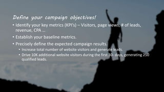Define your campaign objectives!
• Identify your key metrics (KPI’s) – Visitors, page views, # of leads,
revenue, CPA …
• Establish your baseline metrics.
• Precisely define the expected campaign results.
• Increase total number of website visitors and generate leads.
• Drive 10K additional website visitors during the first 30- days, generating 250
qualified leads.
 