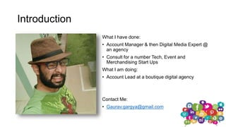 Introduction
What I have done:
• Account Manager & then Digital Media Expert @
an agency
• Consult for a number Tech, Event and
Merchandising Start Ups
What I am doing:
• Account Lead at a boutique digital agency
Contact Me:
• Gaurav.gargya@gmail.com
 