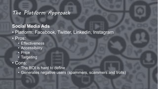The Platform Approach
Social Media Ads
• Platform: Facebook, Twitter, Linkedin, Instagram
• Pros:
• Effectiveness
• Accessibility
• Price
• Targeting
• Cons:
• The ROI is hard to define
• Generates negative users (spammers, scammers and trolls)
 