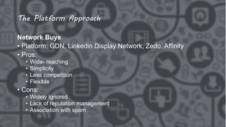The Platform Approach
Network Buys
• Platform: GDN, Linkedin Display Network, Zedo, Affinity
• Pros:
• Wide- reaching
• Simplicity
• Less competition
• Flexible
• Cons:
• Widely Ignored
• Lack of reputation management
• Association with spam
 