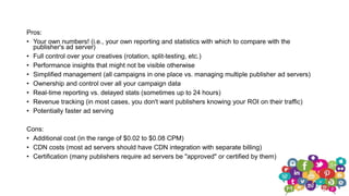 Pros:
• Your own numbers! (i.e., your own reporting and statistics with which to compare with the
publisher's ad server)
• Full control over your creatives (rotation, split-testing, etc.)
• Performance insights that might not be visible otherwise
• Simplified management (all campaigns in one place vs. managing multiple publisher ad servers)
• Ownership and control over all your campaign data
• Real-time reporting vs. delayed stats (sometimes up to 24 hours)
• Revenue tracking (in most cases, you don't want publishers knowing your ROI on their traffic)
• Potentially faster ad serving
Cons:
• Additional cost (in the range of $0.02 to $0.08 CPM)
• CDN costs (most ad servers should have CDN integration with separate billing)
• Certification (many publishers require ad servers be "approved" or certified by them)
 