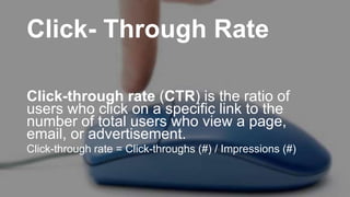 Click- Through Rate
Click-through rate (CTR) is the ratio of
users who click on a specific link to the
number of total users who view a page,
email, or advertisement.
Click-through rate = Click-throughs (#) / Impressions (#)
 