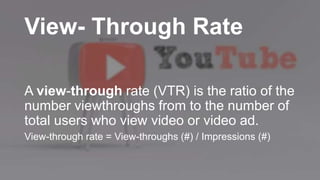 View- Through Rate
A view-through rate (VTR) is the ratio of the
number viewthroughs from to the number of
total users who view video or video ad.
View-through rate = View-throughs (#) / Impressions (#)
 