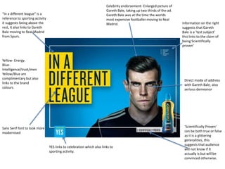 Celebrity endorsement- Enlarged picture of
Gareth Bale, taking up two thirds of the ad.
Gareth Bale was at the time the worlds
most expensive footballer moving to Real
Madrid. Information on the right
suggests that Gareth
Bale is a ‘test subject’
this links to the claim of
being Scientifically
proven’
‘Scientifically Proven’
can be both true or false
as it is a glittering
generalities, this
suggests that audience
will not know if It
actually is but will be
convinced otherwise.
Direct mode of address
with Gareth Bale, also
serious demeanor
“In a different league” is a
reference to sporting activity
it suggests being above the
rest, it also links to Gareth
Bale moving to Real Madrid
from Spurs.
YES links to celebration which also links to
sporting activity.
Yellow- Energy
Blue-
Intelligence/trust/men
Yellow/Blue are
complimentary but also
links to the brand
colours
Sans Serif font to look more
modernised
 