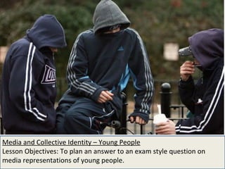 Media and Collective Identity – Young People Lesson Objectives: To plan an answer to an exam style question on media representations of young people. 