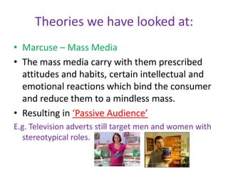 Theories we have looked at:Marcuse – Mass MediaThe mass media carry with them prescribed attitudes and habits, certain intellectual and emotional reactions which bind the consumer and reduce them to a mindless mass.Resulting in ‘Passive Audience’E.g. Television adverts still target men and women with stereotypical roles.