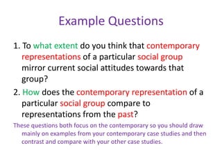 Example Questions1. To what extent do you think that contemporary representations of a particular social group mirror current social attitudes towards that group?2. How does the contemporary representation of a particular social group compare to representations from the past?These questions both focus on the contemporary so you should draw mainly on examples from your contemporary case studies and then contrast and compare with your other case studies. 