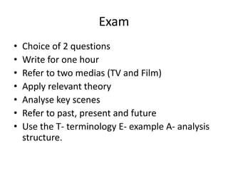 ExamChoice of 2 questionsWrite for one hourRefer to two medias (TV and Film)Apply relevant theoryAnalyse key scenesRefer to past, present and futureUse the T- terminology E- example A- analysis structure.