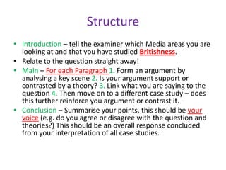 StructureIntroduction – tell the examiner which Media areas you are looking at and that you have studied Britishness. Relate to the question straight away!Main – For each Paragraph 1. Form an argument by analysing a key scene 2. Is your argument support or contrasted by a theory? 3. Link what you are saying to the question 4. Then move on to a different case study – does this further reinforce you argument or contrast it. Conclusion – Summarise your points, this should be your voice (e.g. do you agree or disagree with the question and theories?) This should be an overall response concluded from your interpretation of all case studies. 