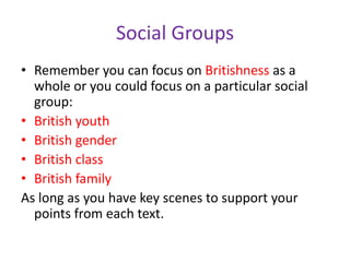 Social GroupsRemember you can focus on Britishness as a whole or you could focus on a particular social group:British youthBritish genderBritish classBritish familyAs long as you have key scenes to support your points from each text. 