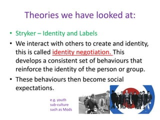 Theories we have looked at:Stryker – Identity and LabelsWe interact with others to create and identity, this is called identity negotiation. This develops a consistent set of behaviours that reinforce the identity of the person or group.These behaviours then become social expectations.e.g. youth sub-culture such as Mods