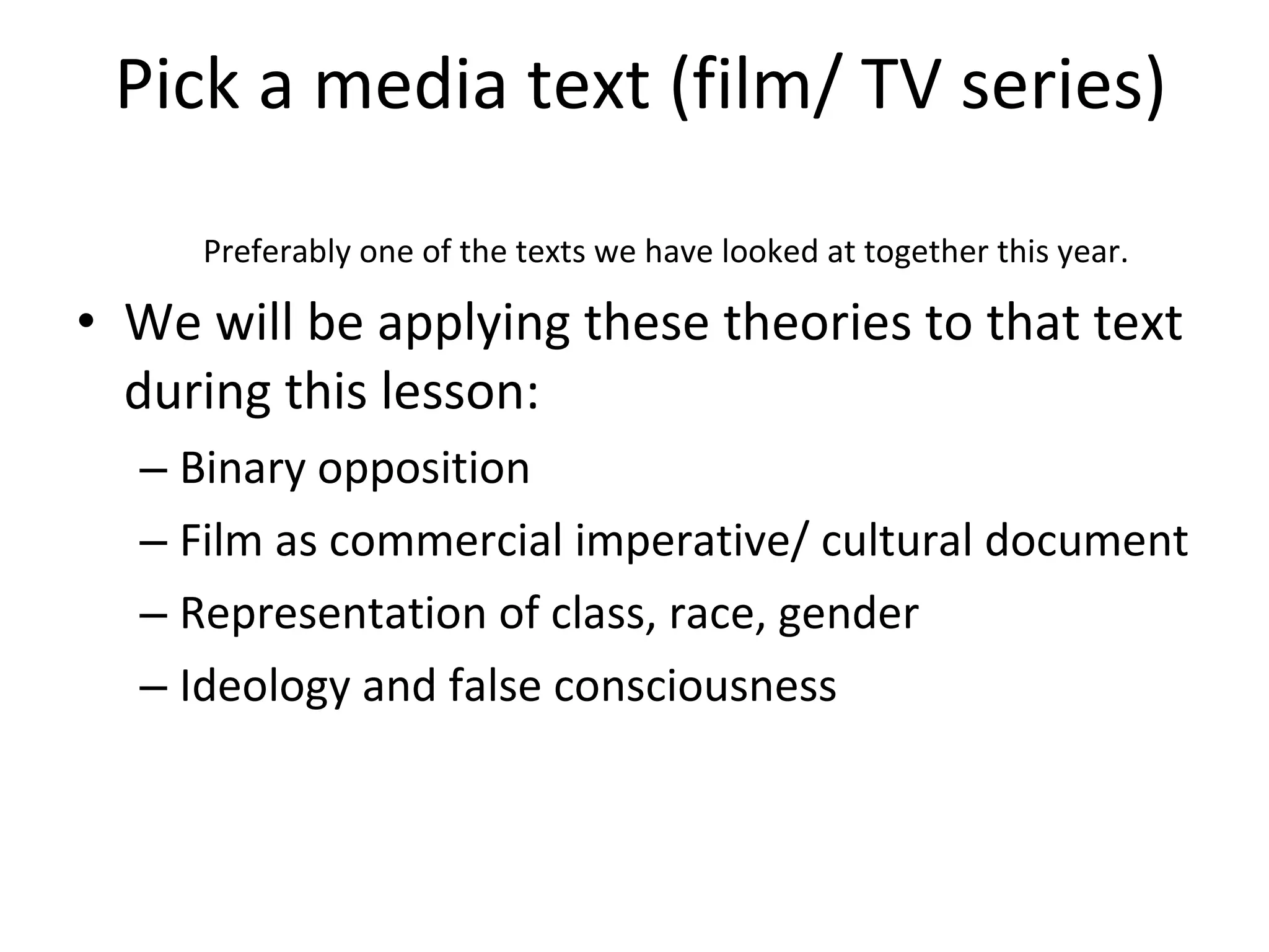 Pick a media text (film/ TV series) Preferably one of the texts we have looked at together this year. We will be applying these theories to that text during this lesson: Binary opposition Film as commercial imperative/ cultural document Representation of class, race, gender Ideology and false consciousness 