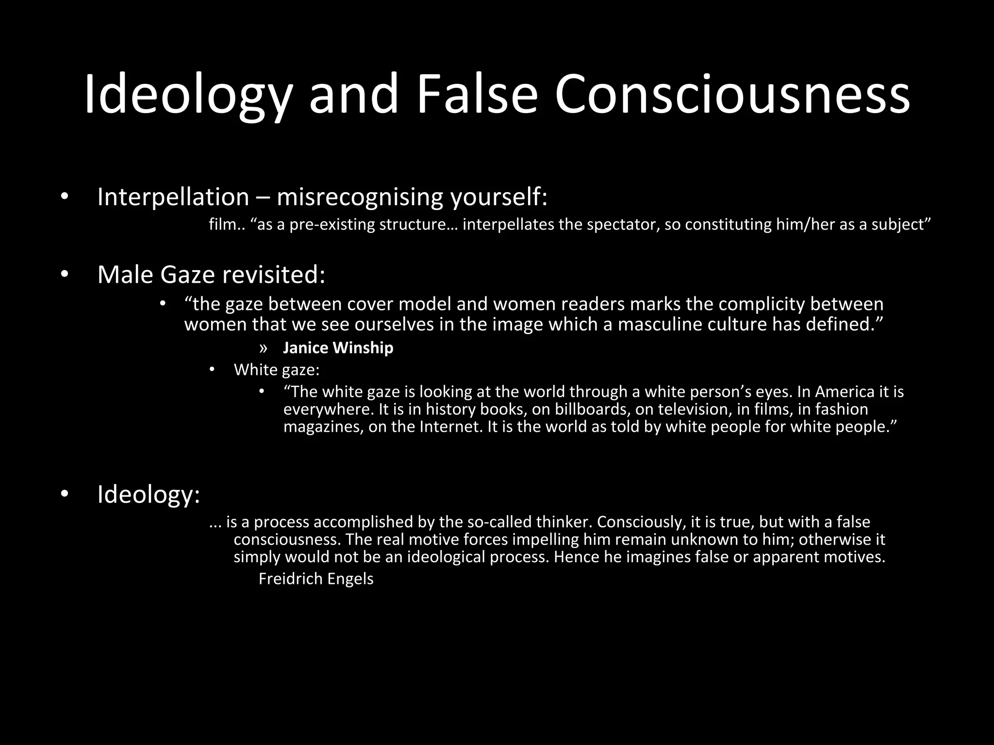 Ideology and False Consciousness Interpellation – misrecognising yourself: film.. “as a pre-existing structure… interpellates the spectator, so constituting him/her as a subject” Male Gaze revisited: “ the gaze between cover model and women readers marks the complicity between women that we see ourselves in the image which a masculine culture has defined.” Janice Winship White gaze: “ The white gaze is looking at the world through a white person’s eyes. In America it is everywhere. It is in history books, on billboards, on television, in films, in fashion magazines, on the Internet. It is the world as told by white people for white people.”  Ideology: ... is a process accomplished by the so-called thinker. Consciously, it is true, but with a false consciousness. The real motive forces impelling him remain unknown to him; otherwise it simply would not be an ideological process. Hence he imagines false or apparent motives. Freidrich Engels 